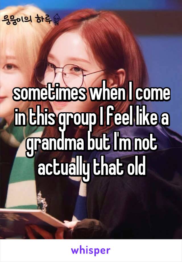 sometimes when I come in this group I feel like a grandma but I'm not actually that old