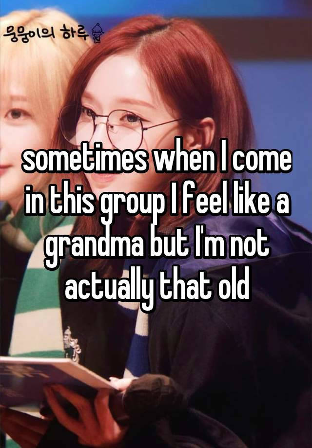 sometimes when I come in this group I feel like a grandma but I'm not actually that old