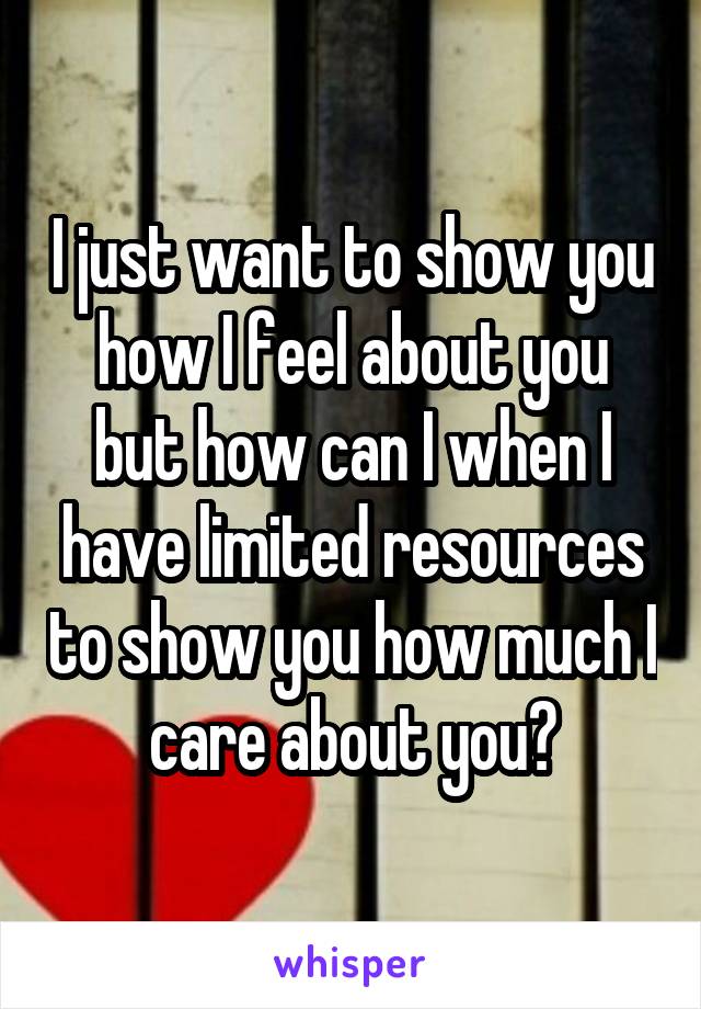 I just want to show you how I feel about you but how can I when I have limited resources to show you how much I care about you?