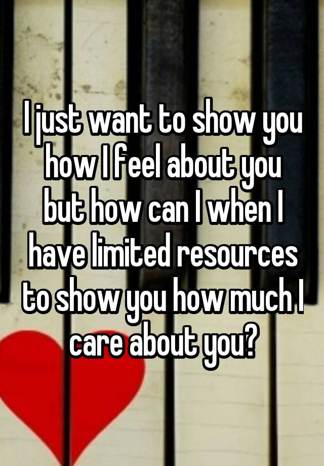 I just want to show you how I feel about you but how can I when I have limited resources to show you how much I care about you?