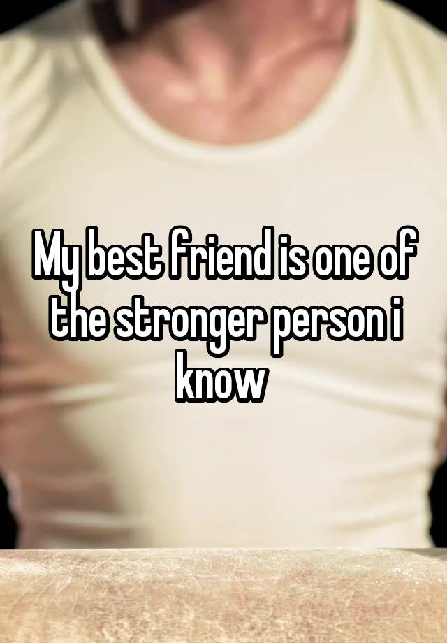 My best friend is one of the stronger person i know 