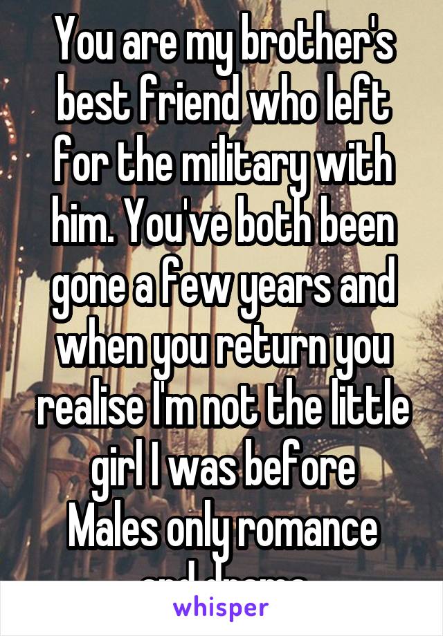 You are my brother's best friend who left for the military with him. You've both been gone a few years and when you return you realise I'm not the little girl I was before
Males only romance and drama