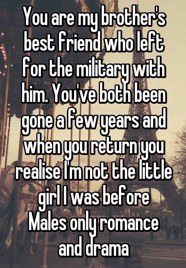 You are my brother's best friend who left for the military with him. You've both been gone a few years and when you return you realise I'm not the little girl I was before
Males only romance and drama