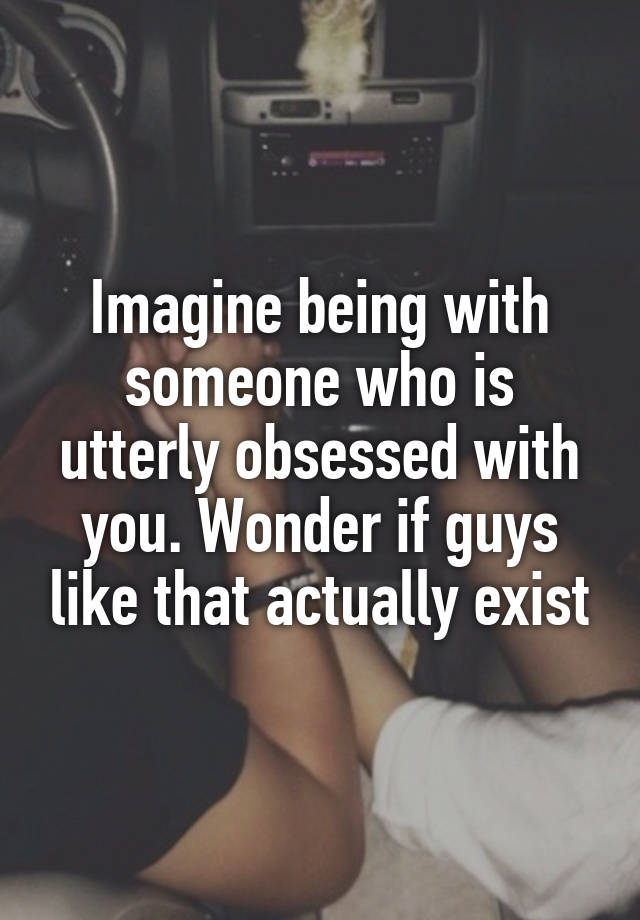 Imagine being with someone who is utterly obsessed with you. Wonder if guys like that actually exist