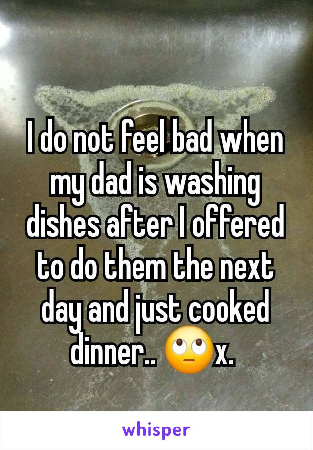 I do not feel bad when my dad is washing dishes after I offered to do them the next day and just cooked dinner.. 🙄x. 