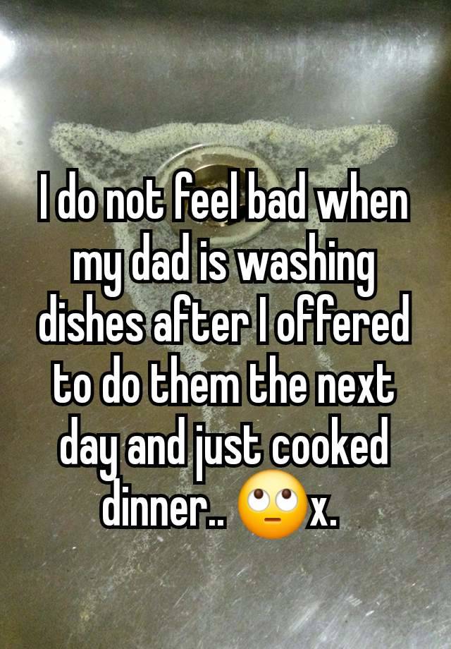 I do not feel bad when my dad is washing dishes after I offered to do them the next day and just cooked dinner.. 🙄x. 