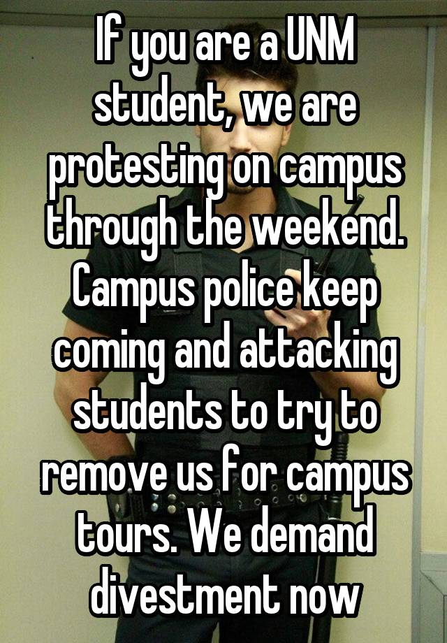 If you are a UNM student, we are protesting on campus through the weekend. Campus police keep coming and attacking students to try to remove us for campus tours. We demand divestment now