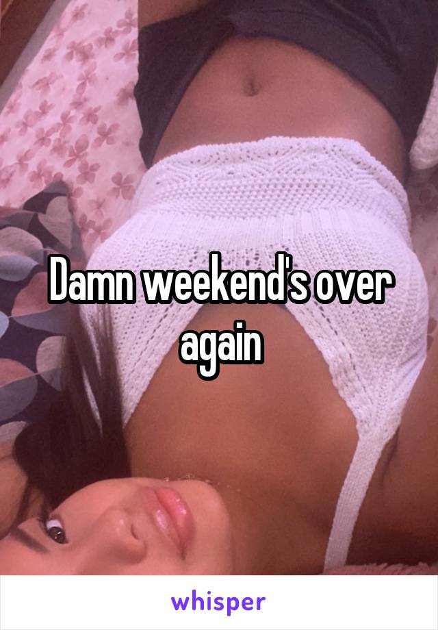 Damn weekend's over again