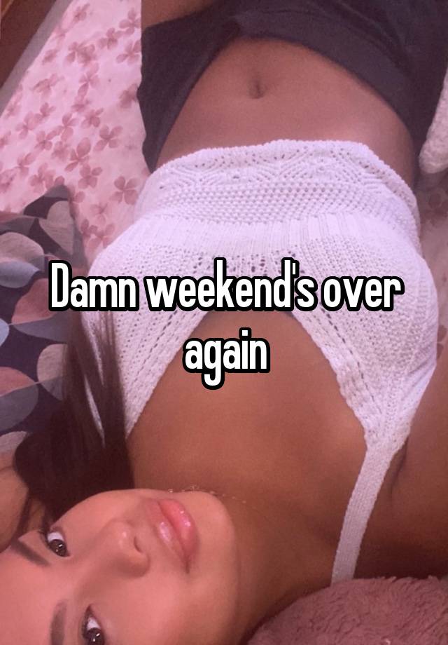 Damn weekend's over again