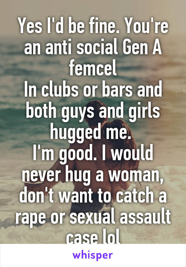 Yes I'd be fine. You're an anti social Gen A femcel
In clubs or bars and both guys and girls hugged me. 
I'm good. I would never hug a woman, don't want to catch a rape or sexual assault case lol