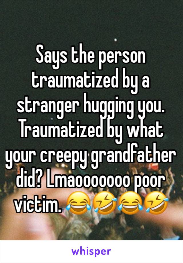 Says the person traumatized by a stranger hugging you. Traumatized by what your creepy grandfather did? Lmaooooooo poor victim. 😂🤣😂🤣