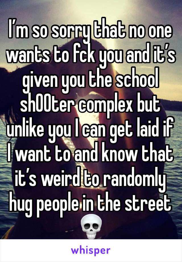 I’m so sorry that no one wants to fck you and it’s given you the school sh00ter complex but unlike you I can get laid if I want to and know that it’s weird to randomly hug people in the street 💀