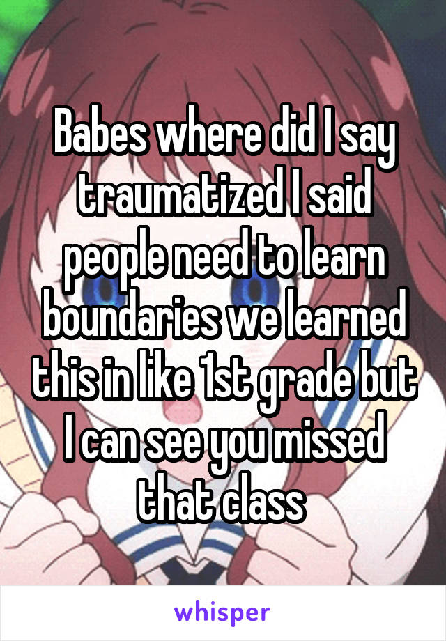 Babes where did I say traumatized I said people need to learn boundaries we learned this in like 1st grade but I can see you missed that class 