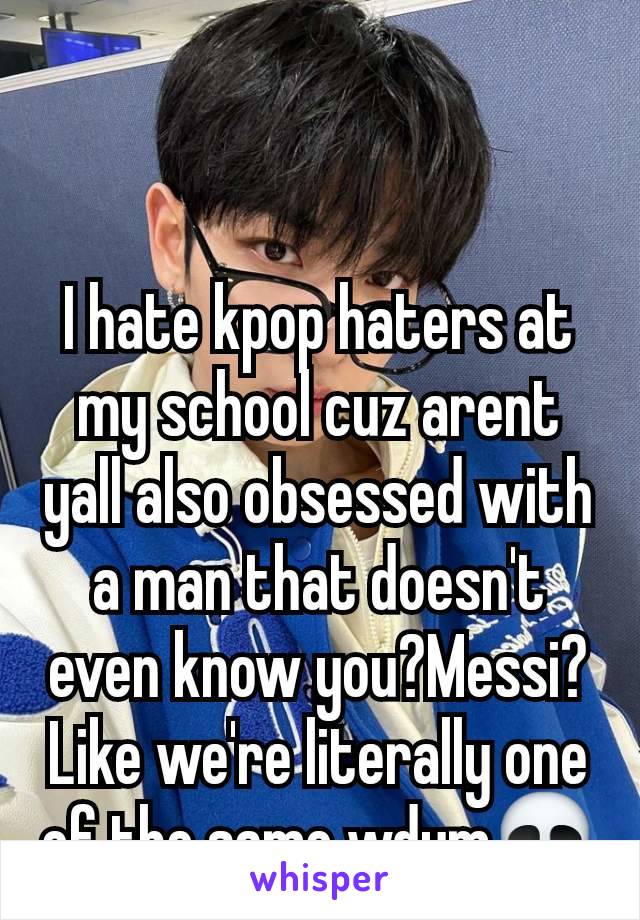 I hate kpop haters at my school cuz arent yall also obsessed with a man that doesn't even know you?Messi? Like we're literally one of the same wdym💀