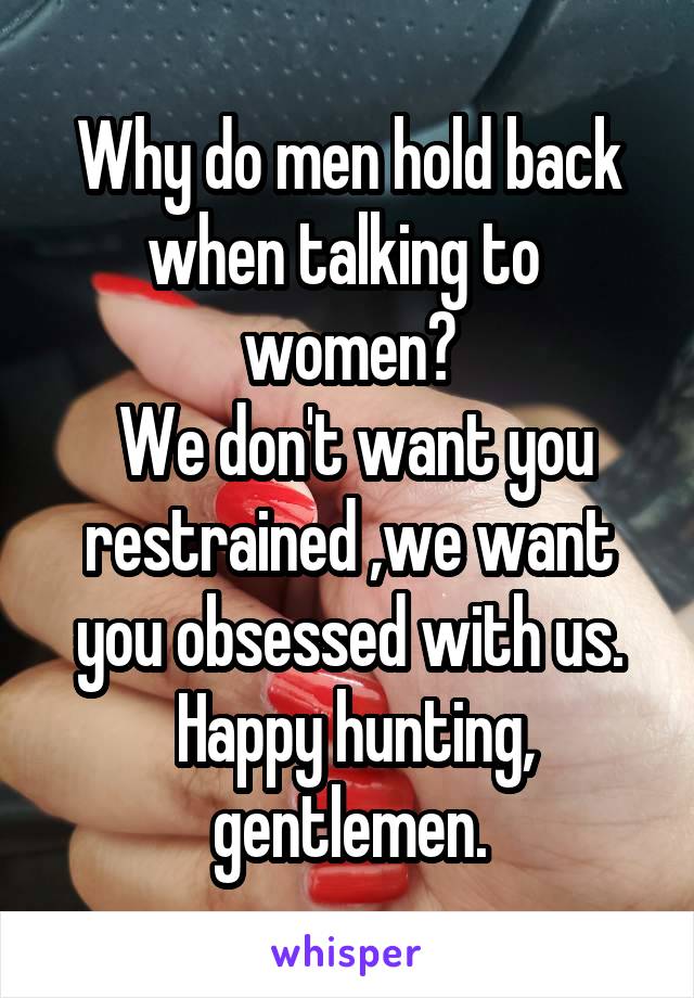 Why do men hold back when talking to  women?
 We don't want you restrained ,we want you obsessed with us.
 Happy hunting, gentlemen.