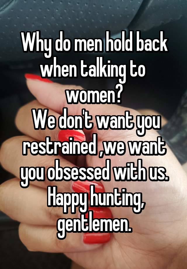 Why do men hold back when talking to  women?
 We don't want you restrained ,we want you obsessed with us.
 Happy hunting, gentlemen.