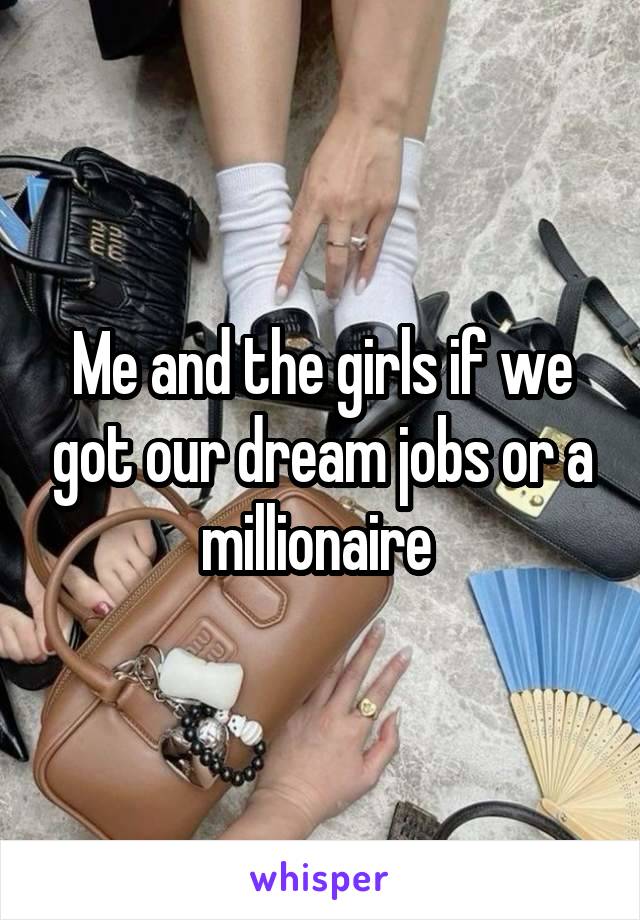 Me and the girls if we got our dream jobs or a millionaire 