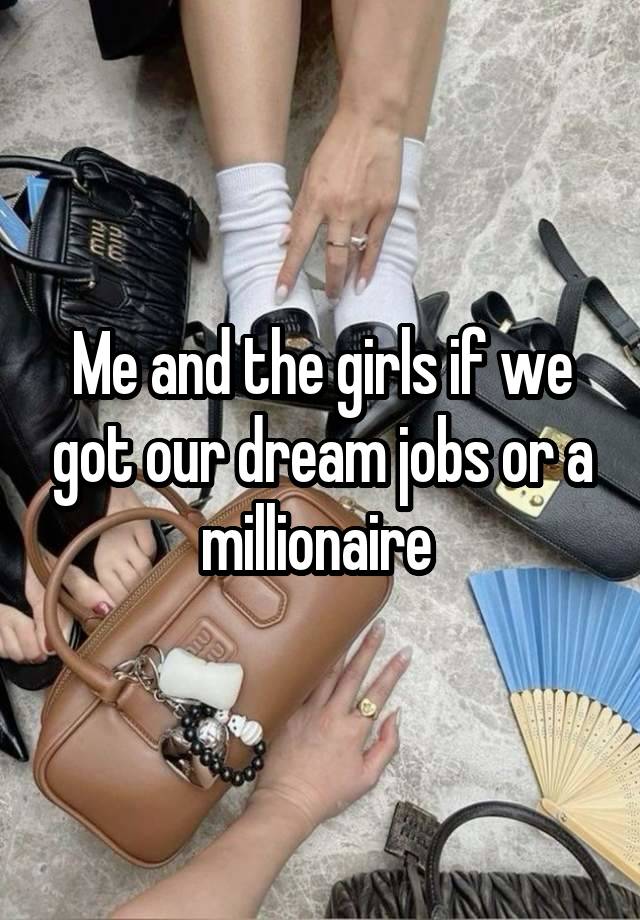 Me and the girls if we got our dream jobs or a millionaire 