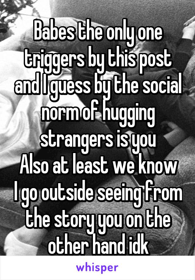 Babes the only one triggers by this post and I guess by the social norm of hugging strangers is you
Also at least we know I go outside seeing from the story you on the other hand idk