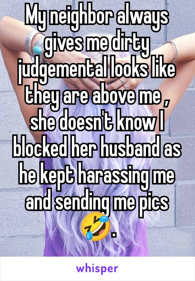 My neighbor always gives me dirty judgemental looks like they are above me , she doesn't know I blocked her husband as he kept harassing me and sending me pics 🤣.