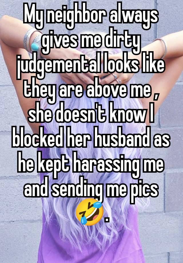 My neighbor always gives me dirty judgemental looks like they are above me , she doesn't know I blocked her husband as he kept harassing me and sending me pics 🤣.