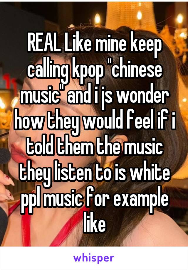 REAL Like mine keep calling kpop "chinese music" and i js wonder how they would feel if i told them the music they listen to is white ppl music for example like