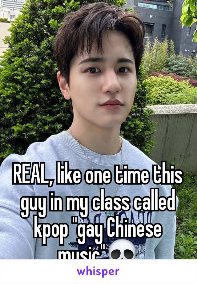 REAL, like one time this guy in my class called kpop "gay Chinese music"💀