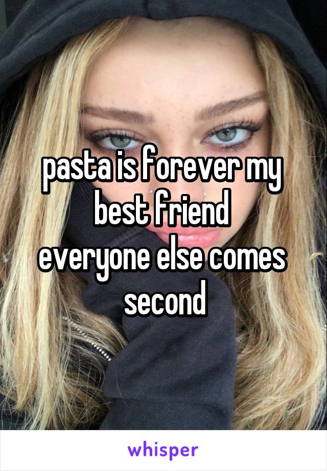 pasta is forever my 
best friend 
everyone else comes 
second