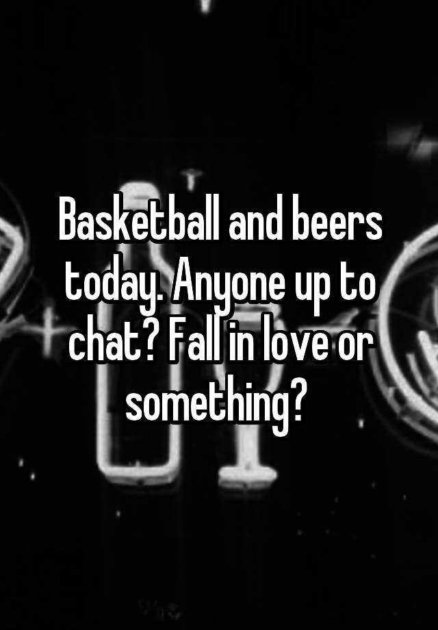 Basketball and beers today. Anyone up to chat? Fall in love or something? 