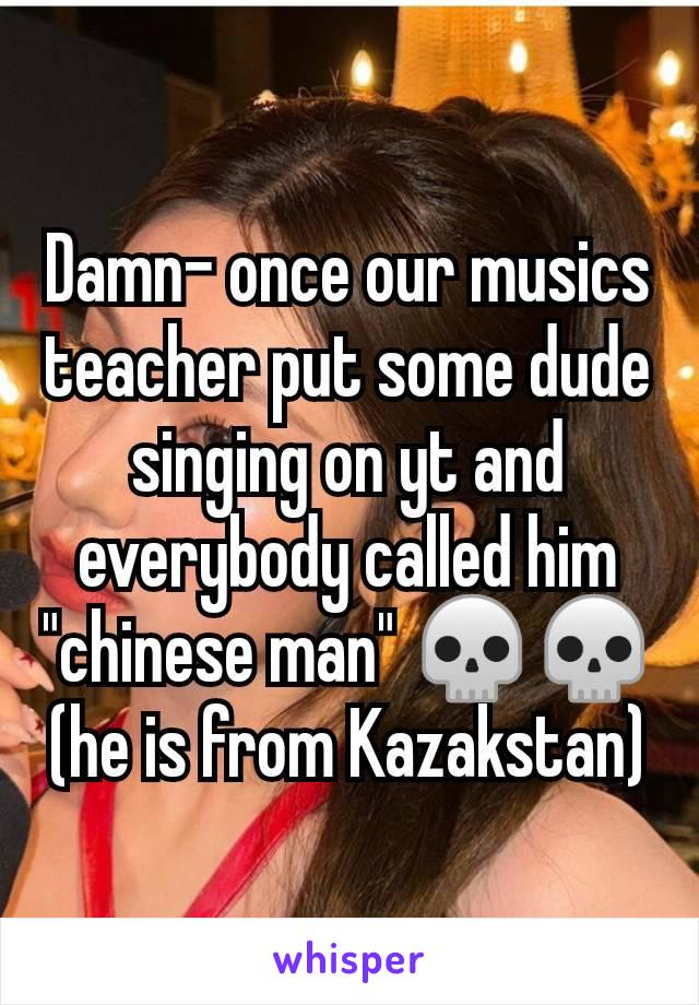 Damn- once our musics teacher put some dude singing on yt and everybody called him "chinese man" 💀💀(he is from Kazakstan)