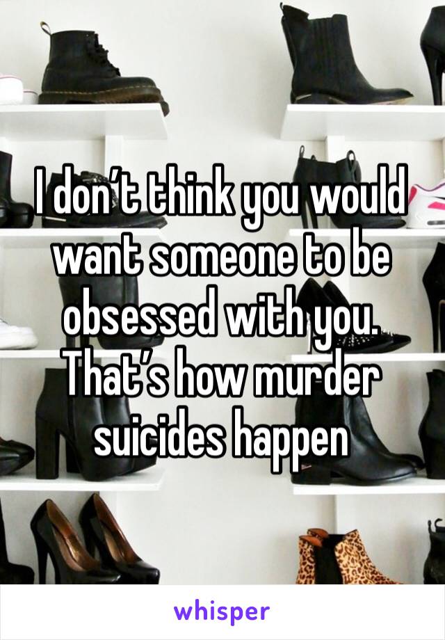 I don’t think you would want someone to be obsessed with you. That’s how murder suicides happen