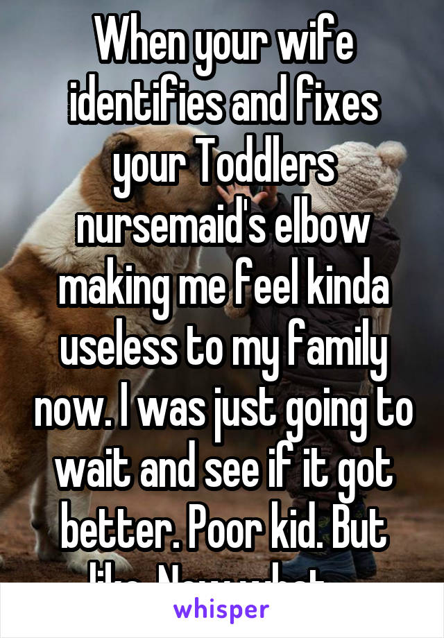 When your wife identifies and fixes your Toddlers nursemaid's elbow making me feel kinda useless to my family now. I was just going to wait and see if it got better. Poor kid. But like. Now what....