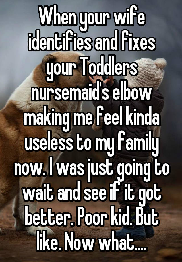 When your wife identifies and fixes your Toddlers nursemaid's elbow making me feel kinda useless to my family now. I was just going to wait and see if it got better. Poor kid. But like. Now what....