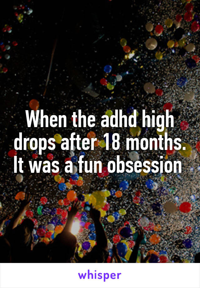 When the adhd high drops after 18 months. It was a fun obsession 