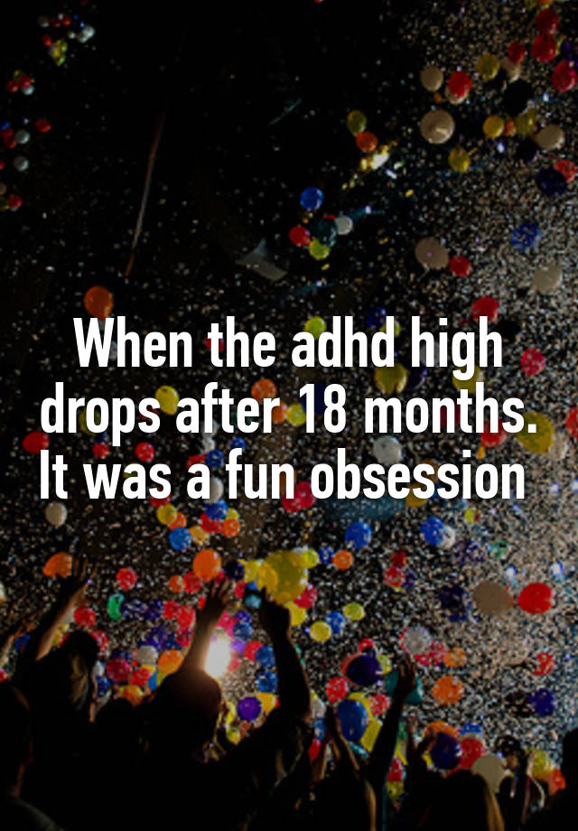 When the adhd high drops after 18 months. It was a fun obsession 