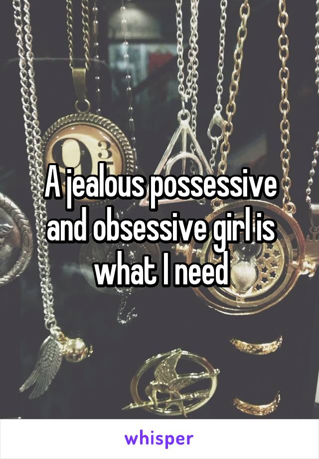 A jealous possessive and obsessive girl is what I need