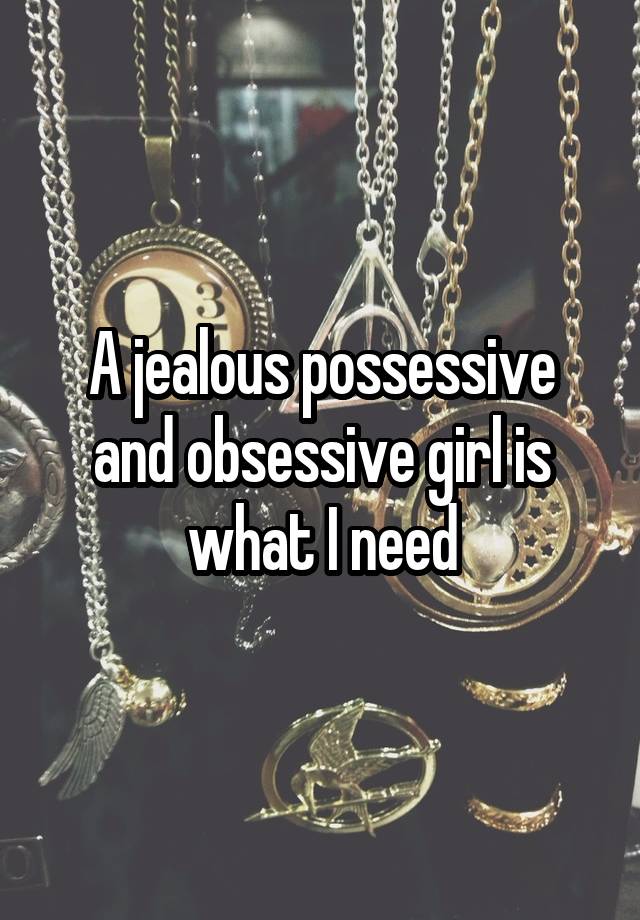 A jealous possessive and obsessive girl is what I need