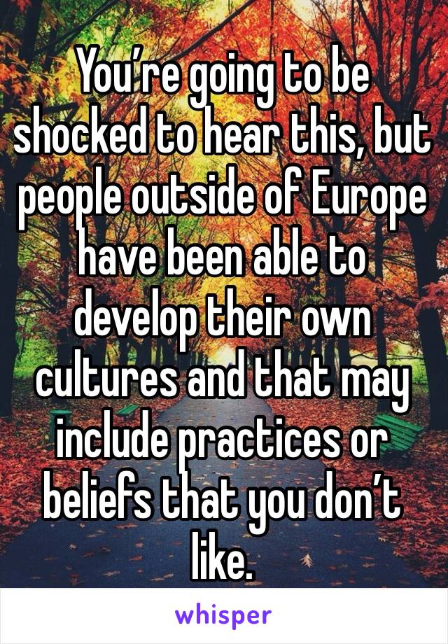 You’re going to be shocked to hear this, but people outside of Europe have been able to develop their own cultures and that may include practices or beliefs that you don’t like.