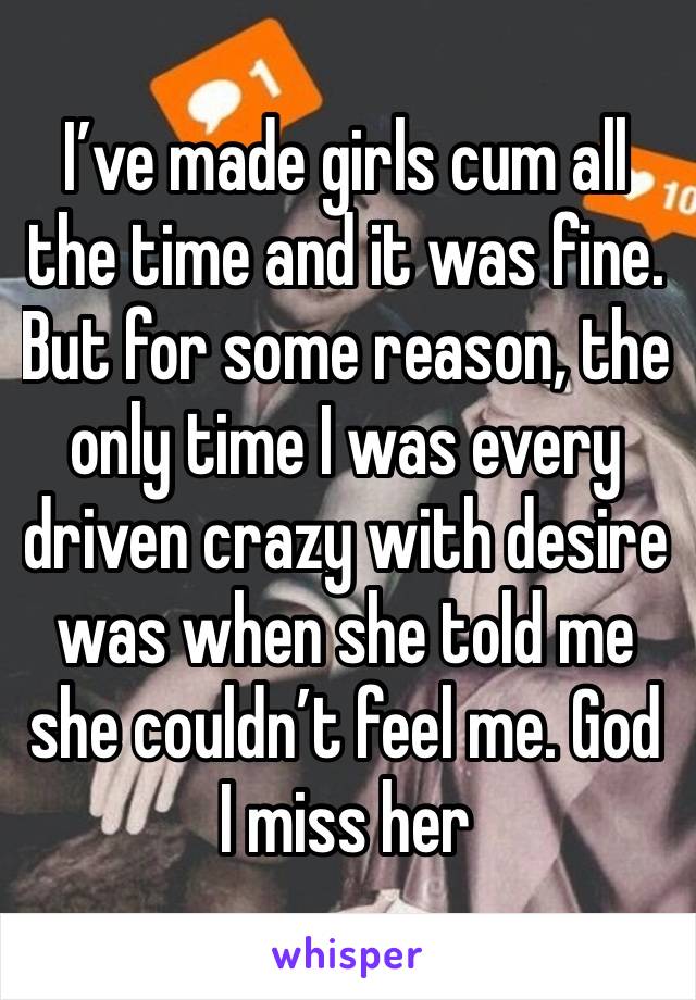 I’ve made girls cum all the time and it was fine. But for some reason, the only time I was every driven crazy with desire was when she told me she couldn’t feel me. God I miss her