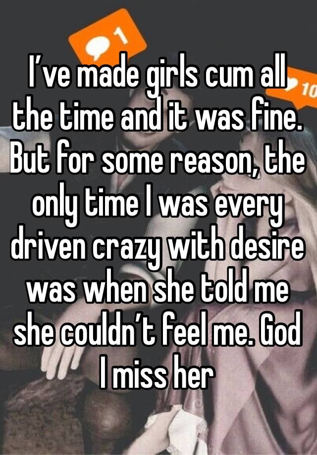 I’ve made girls cum all the time and it was fine. But for some reason, the only time I was every driven crazy with desire was when she told me she couldn’t feel me. God I miss her