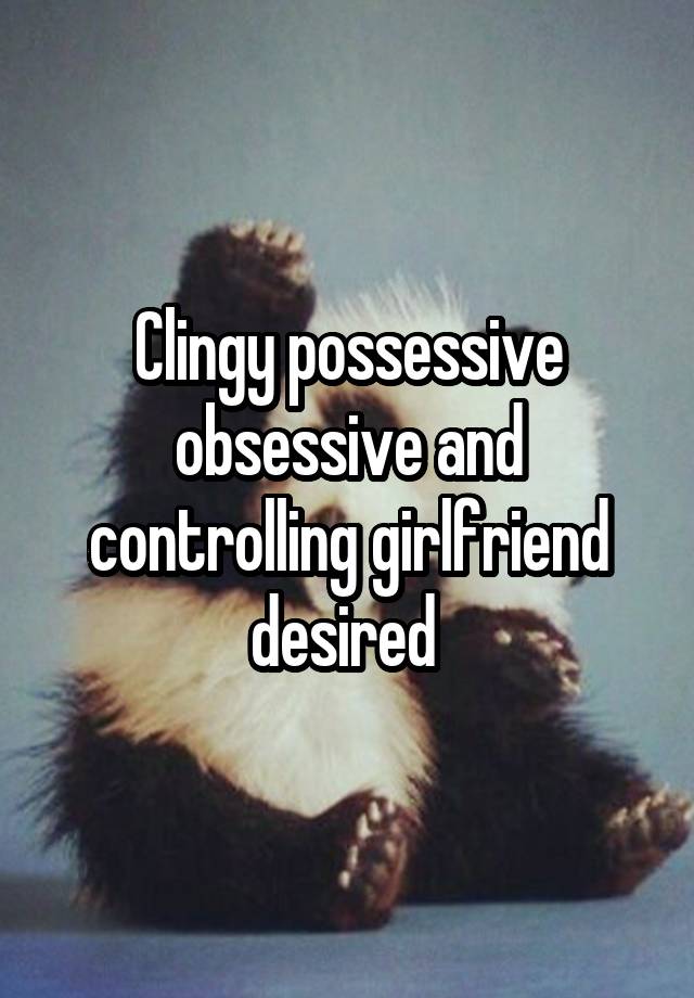 Clingy possessive obsessive and controlling girlfriend desired 