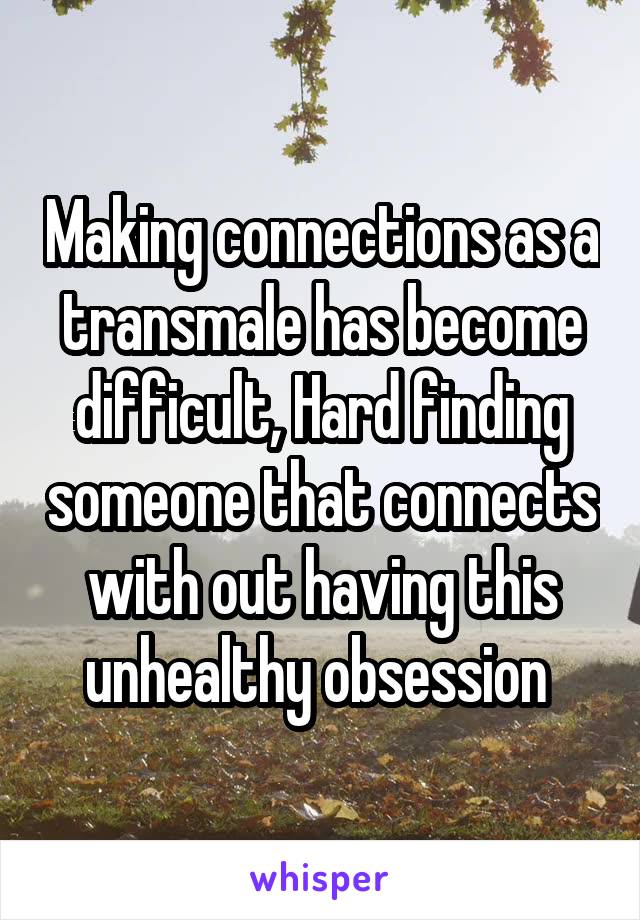 Making connections as a transmale has become difficult, Hard finding someone that connects with out having this unhealthy obsession 