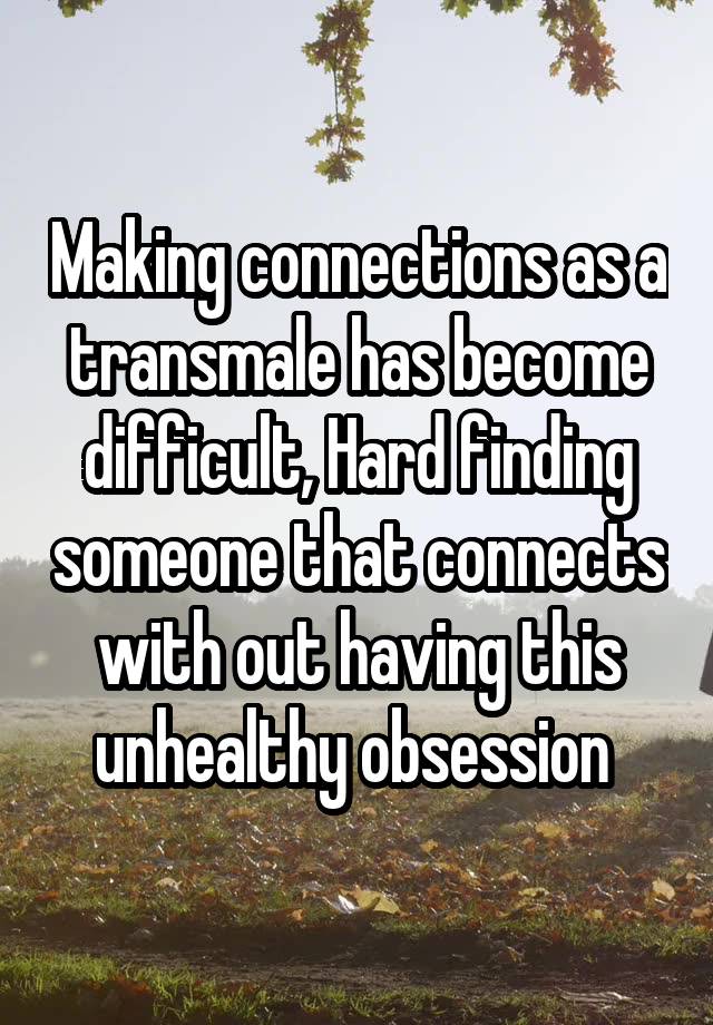 Making connections as a transmale has become difficult, Hard finding someone that connects with out having this unhealthy obsession 