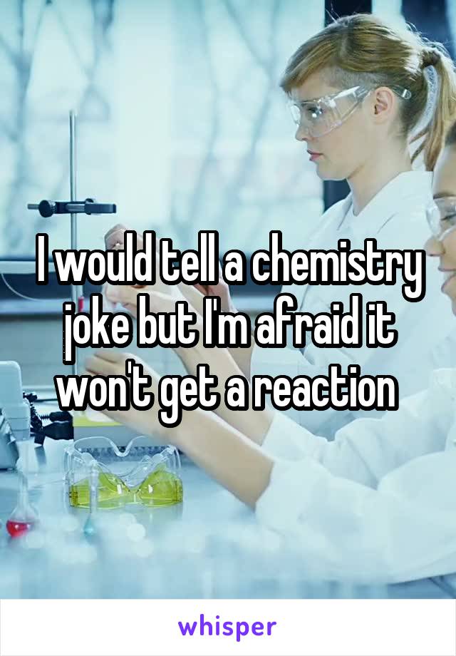 I would tell a chemistry joke but I'm afraid it won't get a reaction 