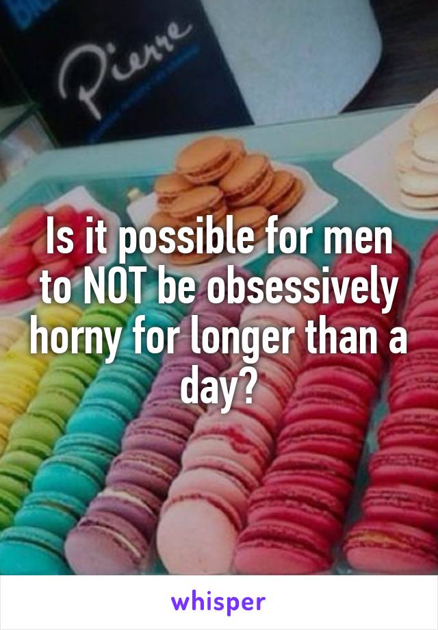 Is it possible for men to NOT be obsessively horny for longer than a day?