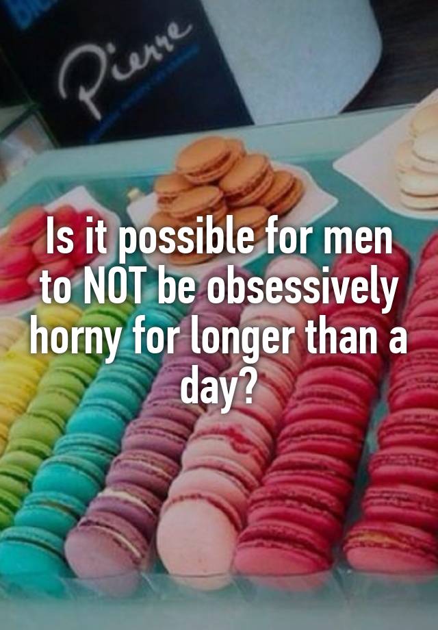 Is it possible for men to NOT be obsessively horny for longer than a day?