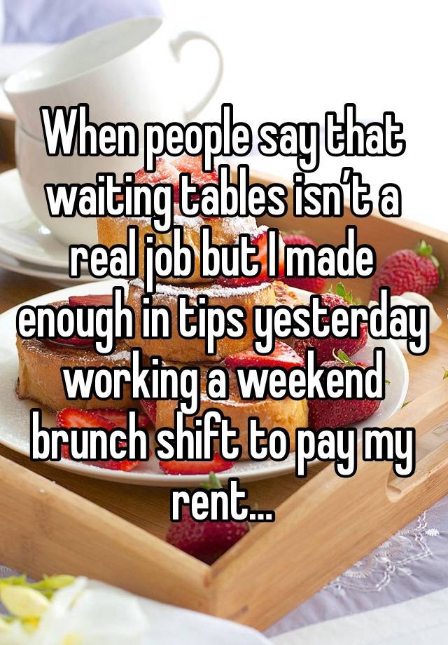 When people say that waiting tables isn’t a real job but I made enough in tips yesterday working a weekend brunch shift to pay my rent… 