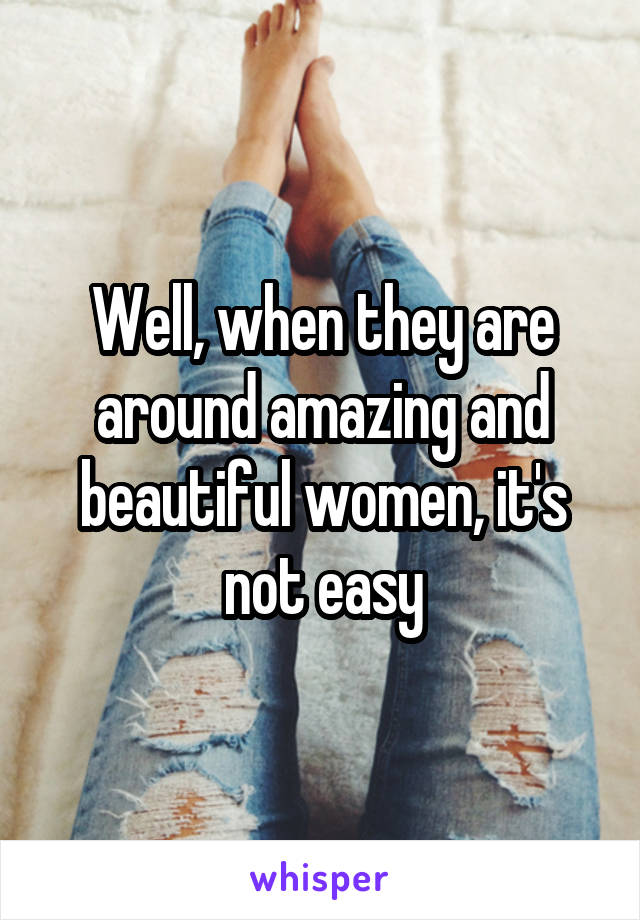 Well, when they are around amazing and beautiful women, it's not easy