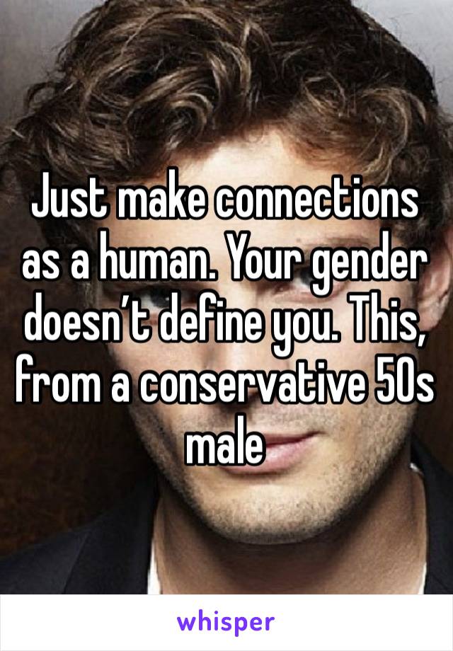 Just make connections as a human. Your gender doesn’t define you. This, from a conservative 50s male 