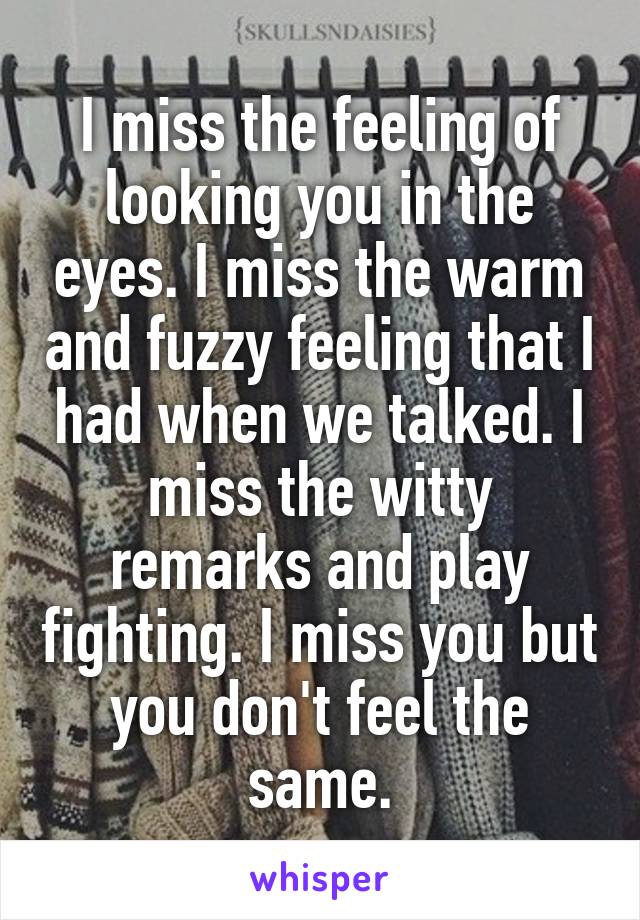 I miss the feeling of looking you in the eyes. I miss the warm and fuzzy feeling that I had when we talked. I miss the witty remarks and play fighting. I miss you but you don't feel the same.